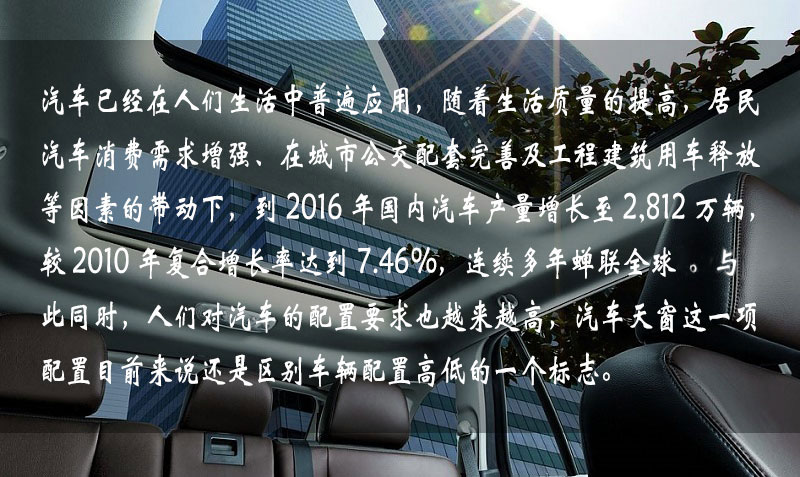 汽車已經(jīng)在人們生活中普遍應(yīng)用，隨著生活質(zhì)量的提高，居民汽車消費(fèi)需求增強(qiáng)、在城市公交配套完善及工程建筑用車釋放等因素的帶動(dòng)下，到 2016 年中國(guó)汽車產(chǎn)量增長(zhǎng)到 2,812 萬輛，較 2010 年復(fù)合增長(zhǎng)率達(dá)到 7.46%，連續(xù)多年蟬聯(lián)全球一。與此同時(shí)，人們對(duì)汽車的配置要求也越來越高，汽車天窗這一項(xiàng)配置目前來說還是區(qū)別車輛配置高低的一個(gè)標(biāo)志。